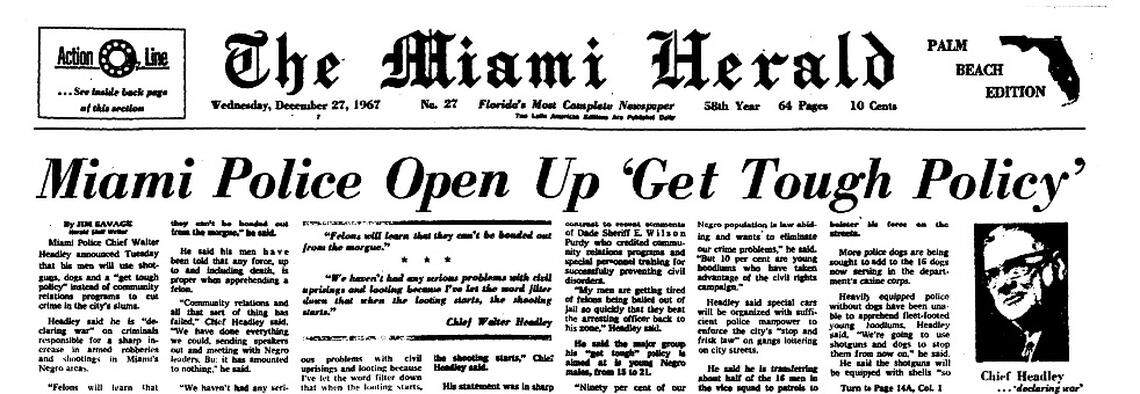 The Miami Herald’s front page story on Dec. 17, 1967, quoted then Miami Police Chief Walter Headley “declaring war” on a percentage of young black residents of Miami’s black neighborhoods he blamed for the area’s crimes. “When the looting starts, the shooting starts,” he said.