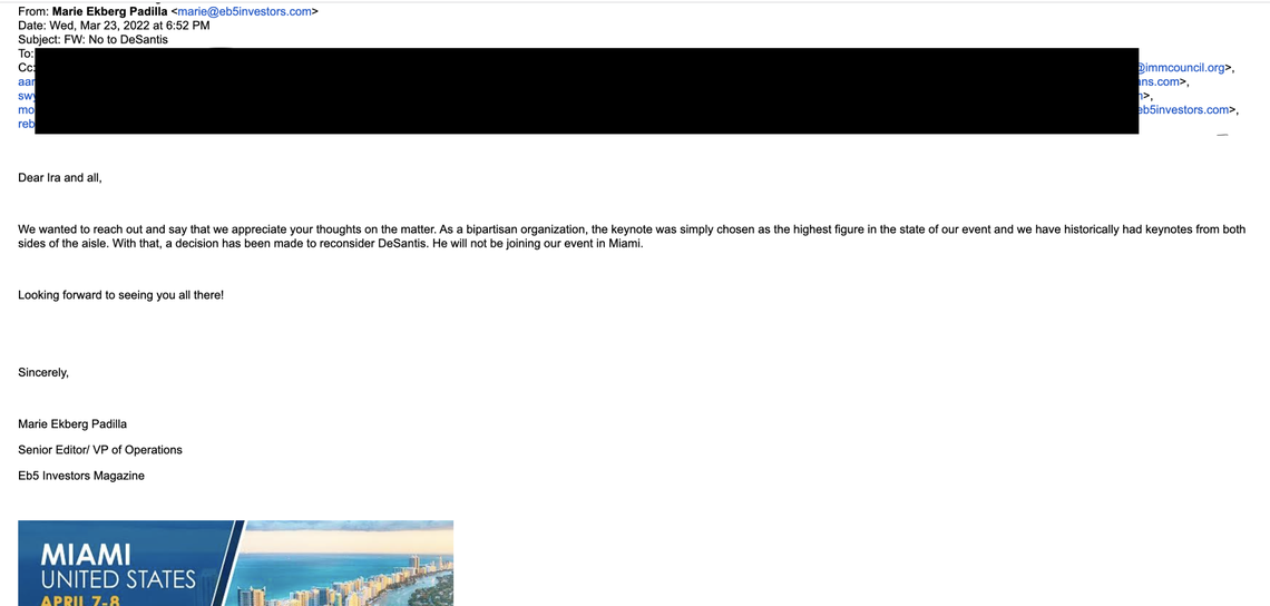 An email from Marie Ekberg Padilla, senior editor and vice president of operations for EB-5 Investors Magazine, to some participants and sponsors on Wednesday, March 23, says “a decision has been made to reconsider DeSantis. He will not be joining our event in Miami.”
