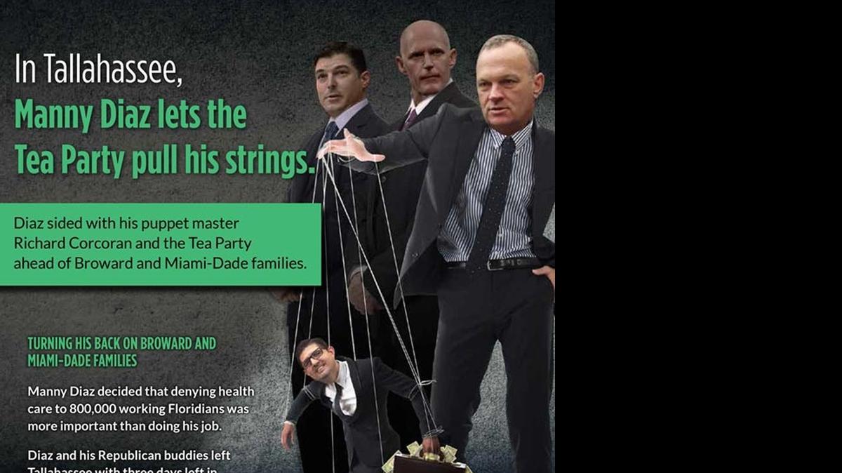 
ATTACK AD: Democrats are trying to portray key House lawmakers as recalcitrant by targeting nine Republicans who represent swing districts with mailed fliers and robo-calls.“In Tallahassee, Manny Diaz lets the Tea Party pull his strings,” reads a flier slamming Rep. Manny Diaz Jr., R-Hialeah. The piece features House Budget Chief Richard Corcoran of Land O’Lakes as puppet master and the heads of House Speaker Steve Crisafulli and Republican Gov. Rick Scott in the background.
